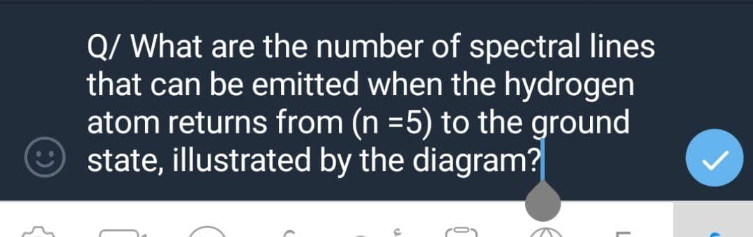 Q/ What are the number of spectral lines
that can be emitted when the hydrogen
atom returns from (n =5) to the ground
state, illustrated by the diagram?
