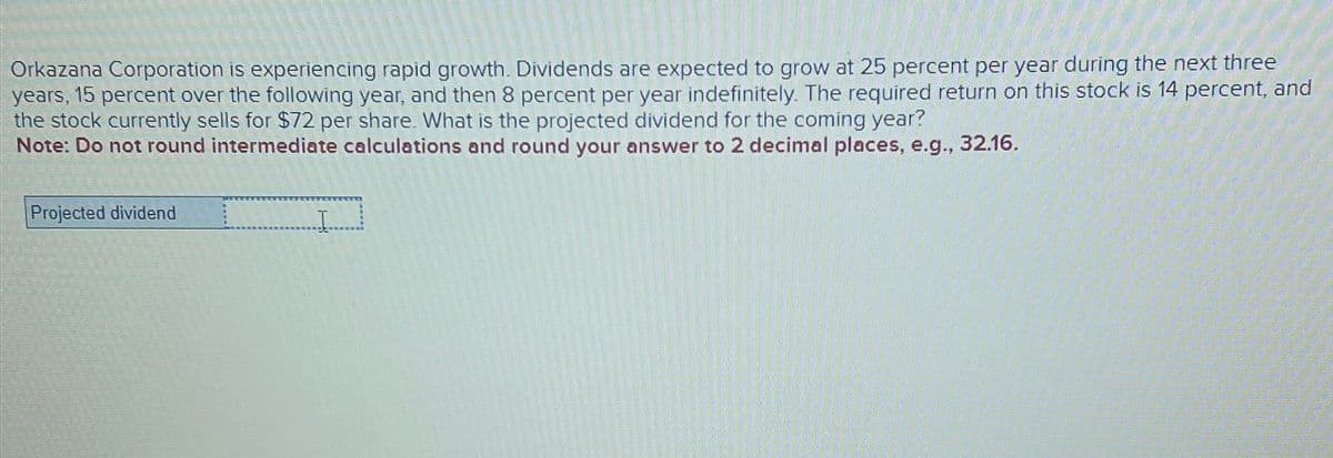 Orkazana Corporation is experiencing rapid growth. Dividends are expected to grow at 25 percent per year during the next three
years, 15 percent over the following year, and then 8 percent per year indefinitely. The required return on this stock is 14 percent, and
the stock currently sells for $72 per share. What is the projected dividend for the coming year?
Note: Do not round intermediate calculations and round your answer to 2 decimal places, e.g., 32.16.
Projected dividend