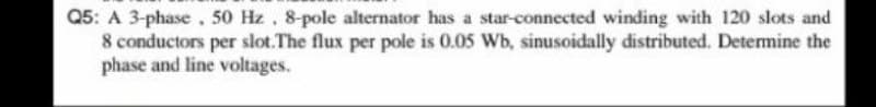 Q5: A 3-phase, 50 Hz, 8-pole alternator has a star-connected winding with 120 slots and
8 conductors per slot.The flux per pole is 0.05 Wb, sinusoidally distributed. Determine the
phase and line voltages.
