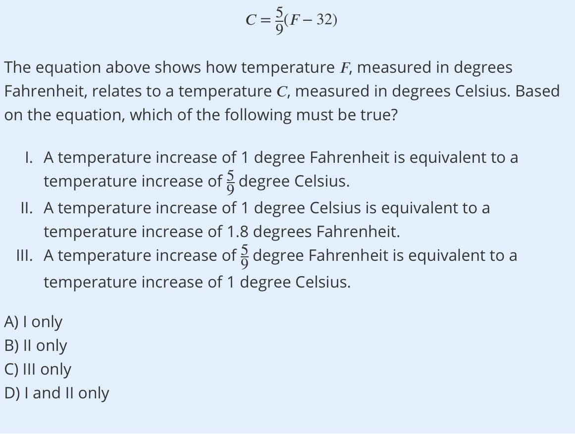 c={F= 32)
The equation above shows how temperature F, measured in degrees
Fahrenheit, relates to a temperature C, measured in degrees Celsius. Based
on the equation, which of the following must be true?
I. A temperature increase of 1 degree Fahrenheit is equivalent to a
temperature increase of degree Celsius.
II. A temperature increase of 1 degree Celsius is equivalent to a
temperature increase of 1.8 degrees Fahrenheit.
III. A temperature increase of degree Fahrenheit is equivalent to a
temperature increase of 1 degree Celsius.
A) I only
B) II only
C) III only
D) I and II only
