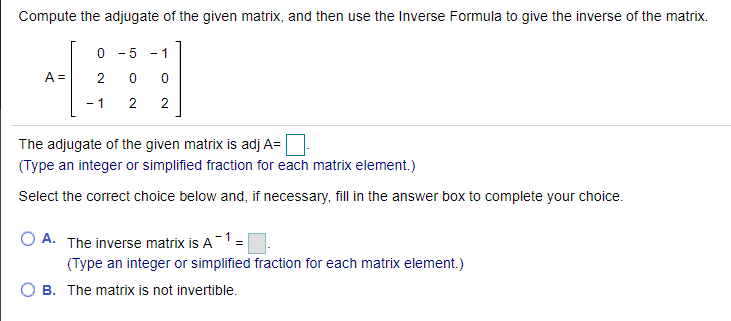 Compute the adjugate of the given matrix, and then use the Inverse Formula to give the inverse of the matrix.
- 5
- 1
A =
- 1
2
The adjugate of the given matrix is adj A=
(Type an integer or simplified fraction for each matrix element.)
Select the correct choice below and, if necessary, fill in the answer box to complete your choice.
A. The inverse matrix is A1=
(Type an integer or simplified fraction for each matrix element.)
B. The matrix is not invertible.
2.
