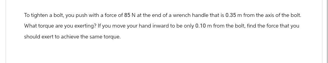 To tighten a bolt, you push with a force of 85 N at the end of a wrench handle that is 0.35 m from the axis of the bolt.
What torque are you exerting? If you move your hand inward to be only 0.10 m from the bolt, find the force that you
should exert to achieve the same torque.