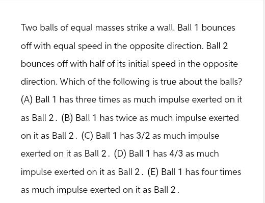 Two balls of equal masses strike a wall. Ball 1 bounces
off with equal speed in the opposite direction. Ball 2
bounces off with half of its initial speed in the opposite
direction. Which of the following is true about the balls?
(A) Ball 1 has three times as much impulse exerted on it
as Ball 2. (B) Ball 1 has twice as much impulse exerted
on it as Ball 2. (C) Ball 1 has 3/2 as much impulse
exerted on it as Ball 2. (D) Ball 1 has 4/3 as much
impulse exerted on it as Ball 2. (E) Ball 1 has four times
as much impulse exerted on it as Ball 2.