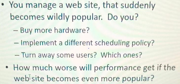 You manage a web site, that suddenly
becomes wildly popular. Do you?
- Buy more hardware?
- Implement a different scheduling policy?
- Turn away some users? Which ones?
• How much worse will performance get if the
web site becomes even more popular?