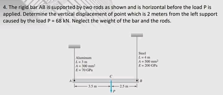 4. The rigid bar AB is supported by two rods as shown and is horizontal before the load P is
applied. Determine the vertical displacement of point which is 2 meters from the left support
caused by the load P = 68 kN. Neglect the weight of the bar and the rods.
Aluminum
L= 3 m
A = 300 mm?
E= 70 GPa
Steel
L=4 m
A= 500 mm?
E= 200 GPa
3.5 m
2.5 m
