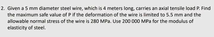 2. Given a 5 mm diameter steel wire, which is 4 meters long, carries an axial tensile load P. Find
the maximum safe value of P if the deformation of the wire is limited to 5.5 mm and the
allowable normal stress of the wire is 280 MPa. Use 200 000 MPa for the modulus of
elasticity of steel.
