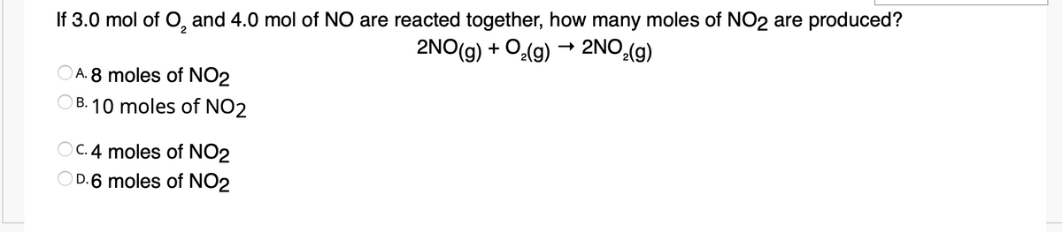 If 3.0 mol of O, and 4.0 mol of NO are reacted together, how many moles of NO2 are produced?
2NO(g) + O(g) → 2NO.(g)
2
A. 8 moles of NO2
B. 10 moles of NO2
O C.4 moles of NO2
D.6 moles of NO2
