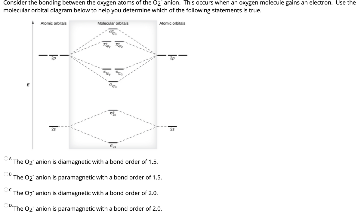 Consider the bonding between the oxygen atoms of the 02 anion. This occurs when an oxygen molecule gains an electron. Use the
molecular orbital diagram below to help you determine which of the following statements is true.
Atomic orbitals
Molecular orbitals
Atomic orbitals
2p
2p
E
25
25
А.
The 02 anion is diamagnetic with a bond order of 1.5.
В.
The O2 anion is paramagnetic with a bond order of 1.5.
The 02 anion is diamagnetic with a bond order of 2.0.
OD.
The O2 anion is paramagnetic with a bond order of 2.0.
