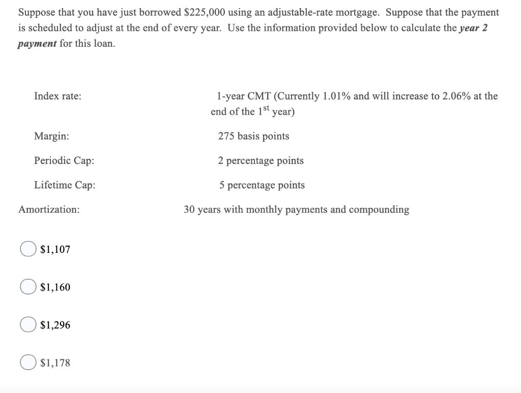 Suppose that you have just borrowed $225,000 using an adjustable-rate mortgage. Suppose that the payment
is scheduled to adjust at the end of every year. Use the information provided below to calculate the year 2
payment for this loan.
Index rate:
Margin:
Periodic Cap:
Lifetime Cap:
Amortization:
$1,107
$1,160
$1,296
$1,178
1-year CMT (Currently 1.01% and will increase to 2.06% at the
end of the 1st year)
275 basis points
2 percentage points
5 percentage points
30 years with monthly payments and compounding