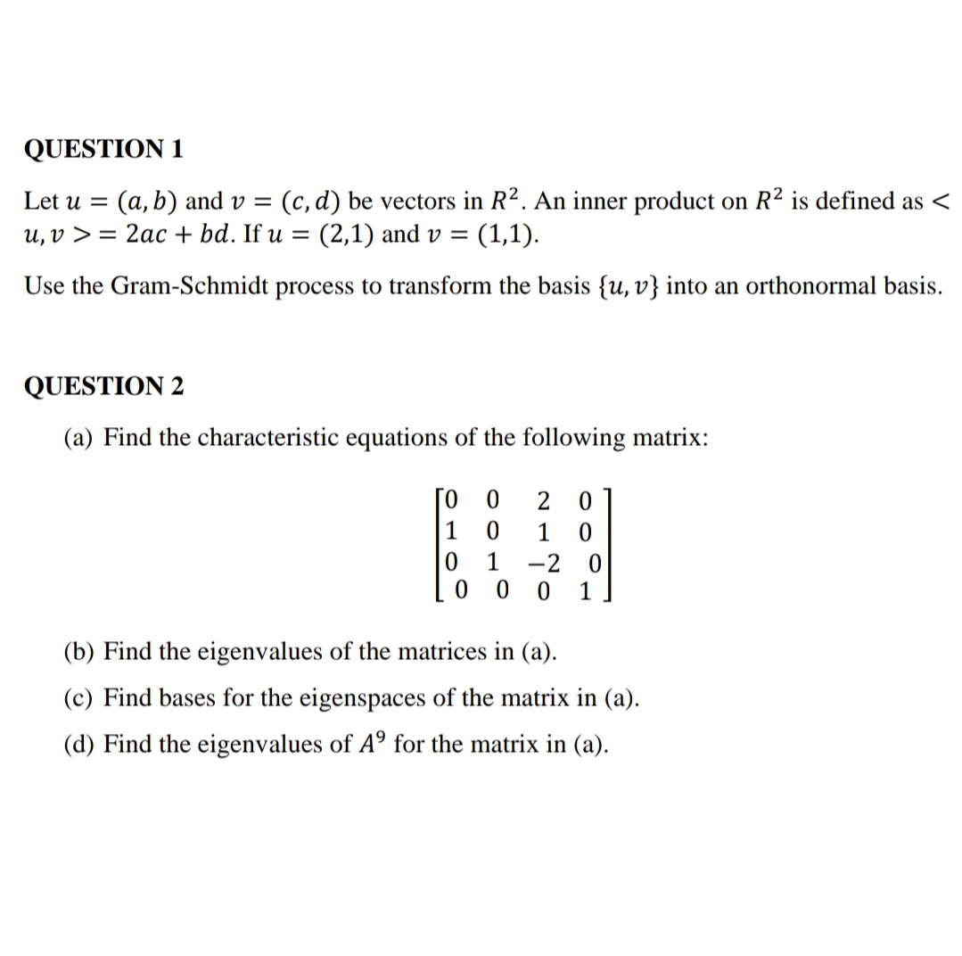 QUESTION 1
(a, b) and v = (c, d) be vectors in R². An inner product on R² is defined as <
(1,1).
Let u
u, v > = 2ac + bd. If u = (2,1) and v =
Use the Gram-Schmidt process to transform the basis {u, v} into an orthonormal basis.
QUESTION 2
(a) Find the characteristic equations of the following matrix:
[o 0
2 0
1
1
1
-2 0
1
(b) Find the eigenvalues of the matrices in (a).
(c) Find bases for the eigenspaces of the matrix in (a).
(d) Find the eigenvalues of A° for the matrix in (a).
