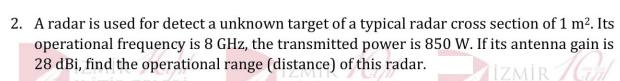 2. A radar is used for detect a unknown target of a typical radar cross section of 1 m?. Its
operational frequency is 8 GHz, the transmitted power is 850 W. If its antenna gain is
28 dBi, find the operational range (distance) of this radar.
IZMİR G
