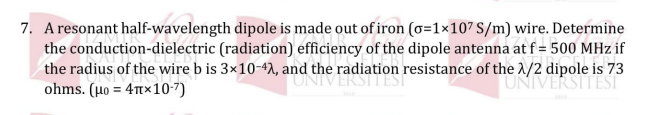 7. A resonant half-wavelength dipole is made out of iron (o=1×107 S/m) wire. Determine
the conduction-dielectric (radiation) efficiency of the dipole antenna at f = 500 MHz if
the radius of the wire b is 3×10-42, and the radiation resistance of the 1/2 dipole is 73
ohms. ( μο= 4πx107)
UNIVERS
