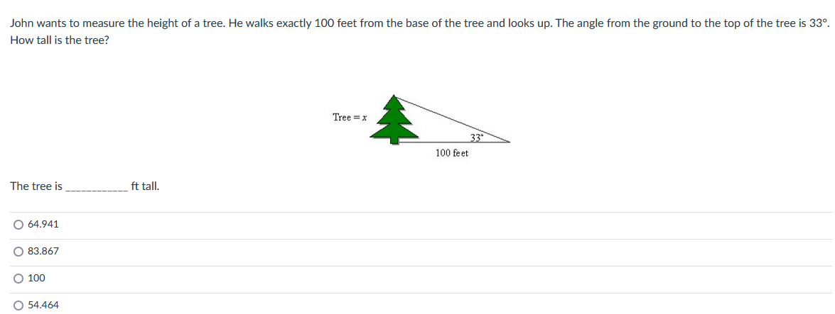 John wants to measure the height of a tree. He walks exactly 100 feet from the base of the tree and looks up. The angle from the ground to the top of the tree is 33º.
How tall is the tree?
The tree is
O 64.941
O 83.867
O 100
O 54.464
ft tall.
Tree x
100 feet
33°