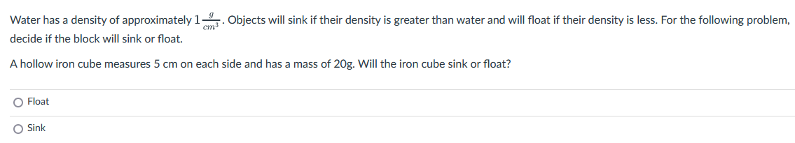 Water has a density of approximately 1.
cm³
decide if the block will sink or float.
Objects will sink if their density is greater than water and will float if their density is less. For the following problem,
A hollow iron cube measures 5 cm on each side and has a mass of 20g. Will the iron cube sink or float?
O Float
O Sink