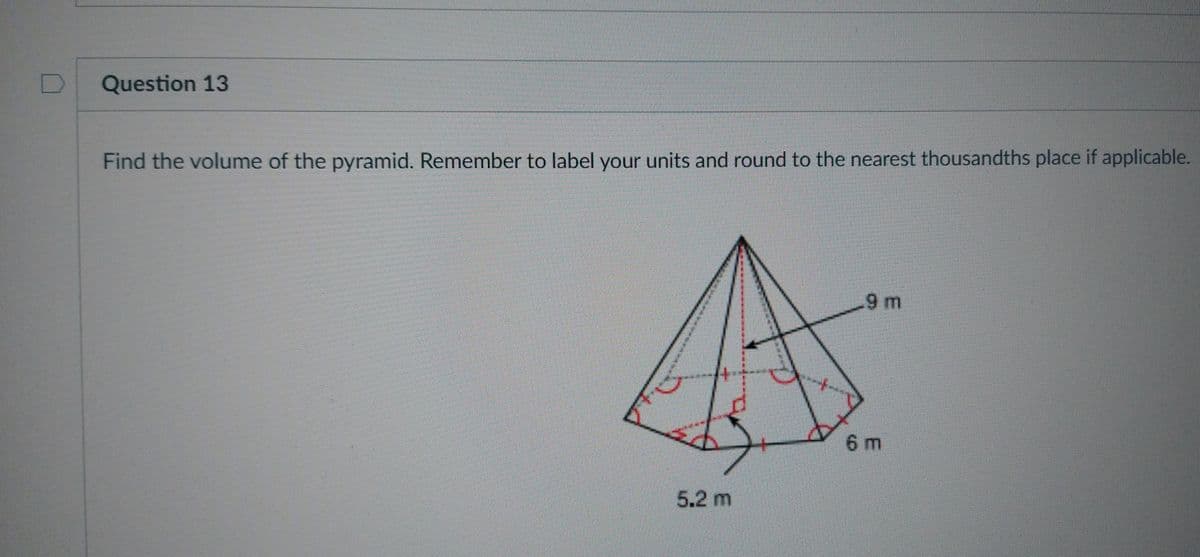 D
Question 13
Find the volume of the pyramid. Remember to label your units and round to the nearest thousandths place if applicable.
A
5.2 m
9 m
6 m