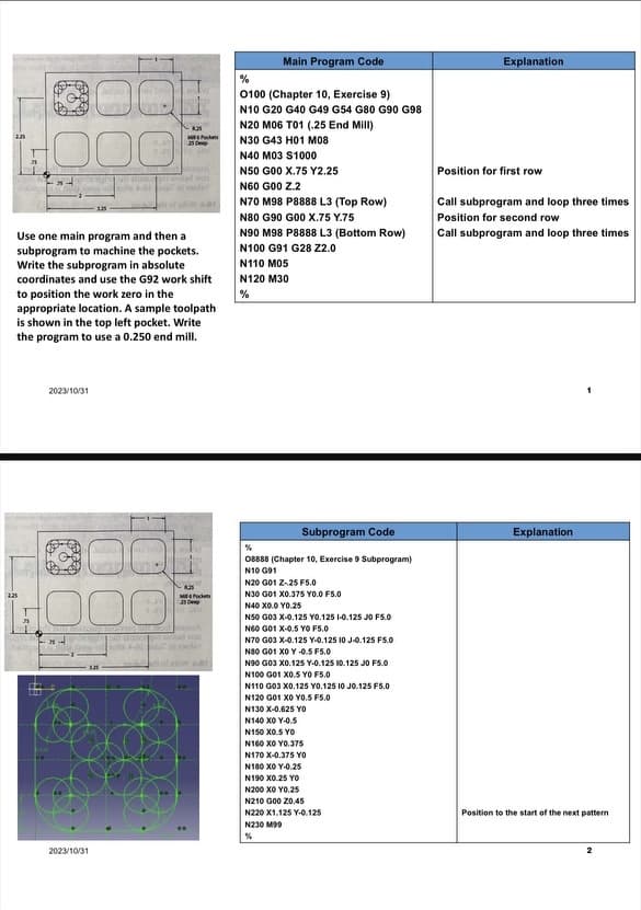 2.25
225
25
25
Use one main program and then a
subprogram to machine the pockets.
Write the subprogram in absolute
coordinates and use the G92 work shift
to position the work zero in the
appropriate location. A sample toolpath
is shown in the top left pocket. Write
the program to use a 0.250 end mill.
2023/10/31
125
Bebe bil mobi
disor pit whi
2023/10/31
8.25
Mock
25 De
the A-01 da
R35
ME4 Pockets
25
cauch
201
Main Program Code
%
0100 (Chapter 10, Exercise 9)
N10 G20 G40 G49 G54 G80 G90 G98
N20 M06 T01 (.25 End Mill)
N30 G43 H01 M08
N40 M03 S1000
N50 G00 X.75 Y2.25
N60 G00 Z.2
N70 M98 P8888 L3 (Top Row)
N80 G90 G00 X.75 Y.75
N90 M98 P8888 L3 (Bottom Row)
N100 G91 G28 Z2.0
N110 M05
N120 M30
%
Subprogram Code
%
08888 (Chapter 10, Exercise 9 Subprogram)
N10 G91
N20 G01 Z-25 F5.0
N30 G01 X0.375 YO.0 F5.0
N40 X0.0 YO.25
N50 G03 X-0.125 Y0.125 1-0.125 JO F5.0
N60 G01 X-0.5 YO F5.0
N70 G03 X-0.125 Y-0.125 10 J-0.125 F5.0
N80 G01 X0Y -0.5 F5.0
N90 G03 X0.125 Y-0.125 10.125 JO F5.0
N100 G01 X0.5 YO F5.0
N110 G03 X0.125 Y0.125 10 J0.125 F5.0
N120 G01 XO YO.5 F5.0
N130 X-0.625 YO
N140 XO Y-0.5
N150 X0.5 YO
N160 XO YO.375
N170 X-0.375 YO
N180 XO Y-0.25
N190 X0.25 YO
N200 XO YO.25
N210 G00 20.45
N220 X1.125 Y-0.125
N230 M99
%
Explanation
Position for first row
Call subprogram and loop three times
Position for second row
Call subprogram and loop three times
Explanation
Position to the start of the next pattern
2