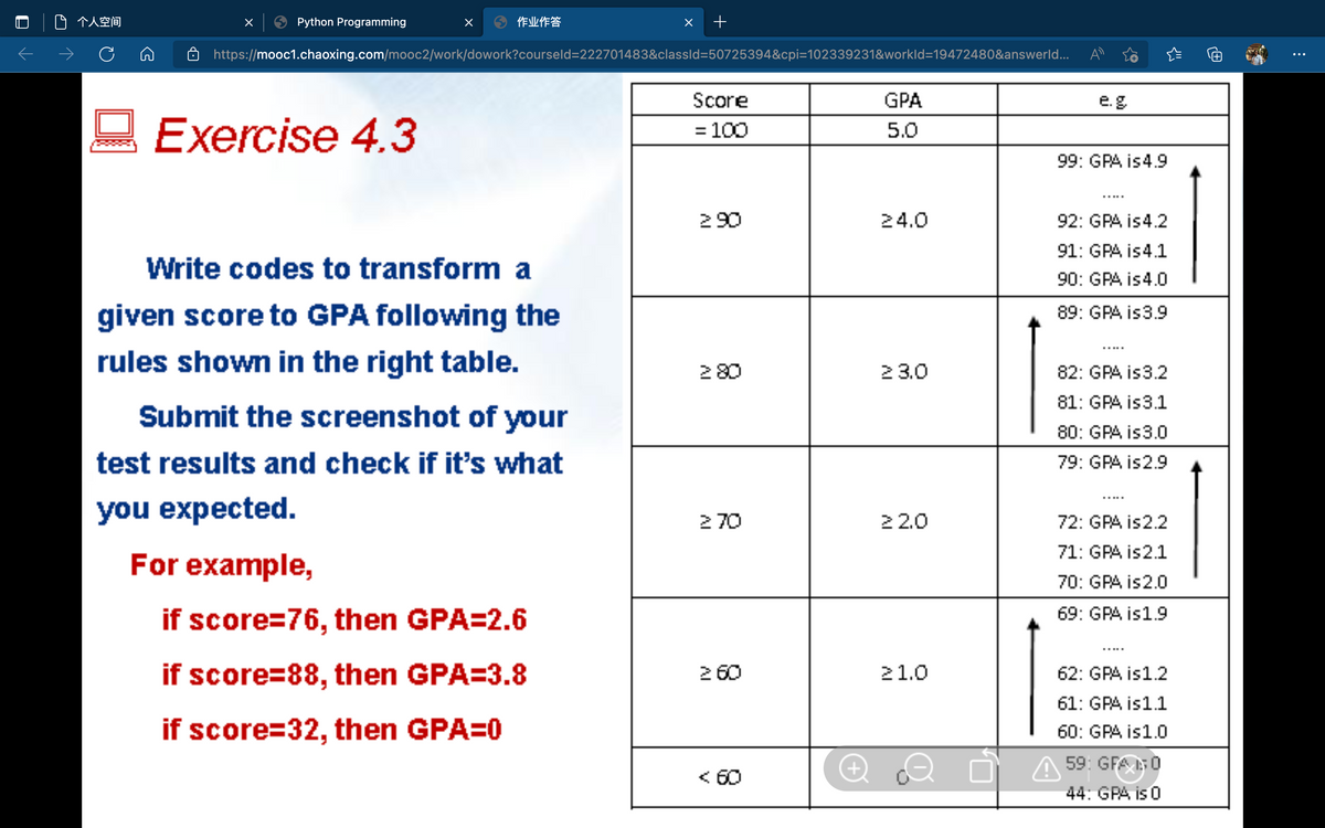 个人空间
Python Programming
作业作答
->
https://mooc1.chaoxing.com/mooc2/work/dowork?courseld=222701483&classld=50725394&cpi=102339231&workld=19472480&answerld...
Score
GPA
e.g
Exercise 4.3
= 100
5.0
99: GPA is4.9
290
24.0
92: GPA is4.2
91: GPA is4.1
Write codes to transform a
90: GPA is4.0
given score to GPA following the
89: GPA is3.9
rules shown in the right table.
280
2 3.0
82: GPA is3.2
81: GPA is3.1
Submit the screenshot of your
80: GPA is3.0
test results and check if it's what
79: GPA is2.9
you expected.
2 70
22.0
72: GPA is2.2
71: GPA is2.1
For example,
70: GPA is2.0
69: GPA is1.9
if score=76, then GPA=2.6
if score=88, then GPA=3.8
2 60
21.0
62: GPA is1.2
61: GPA is1.1
if score=32, then GPA=0
60: GPA is1.0
O A 59: GFA 0
44: GPA is 0
< 60
