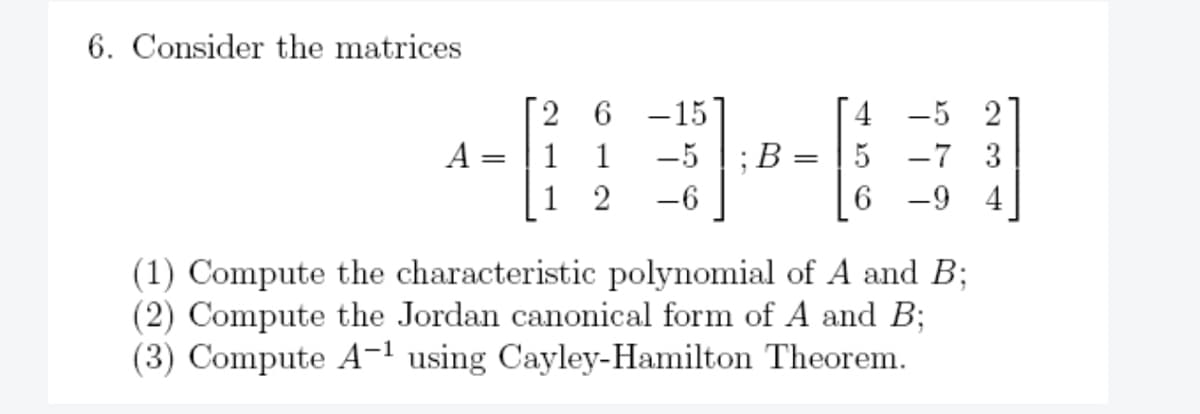6. Consider the matrices
A
=
1
1
2
-15
-5; B
-6
=
-5 2
5 -7 3
6-9 4
(1) Compute the characteristic polynomial of A and B;
(2) Compute the Jordan canonical form of A and B;
(3) Compute A-¹ using Cayley-Hamilton Theorem.
