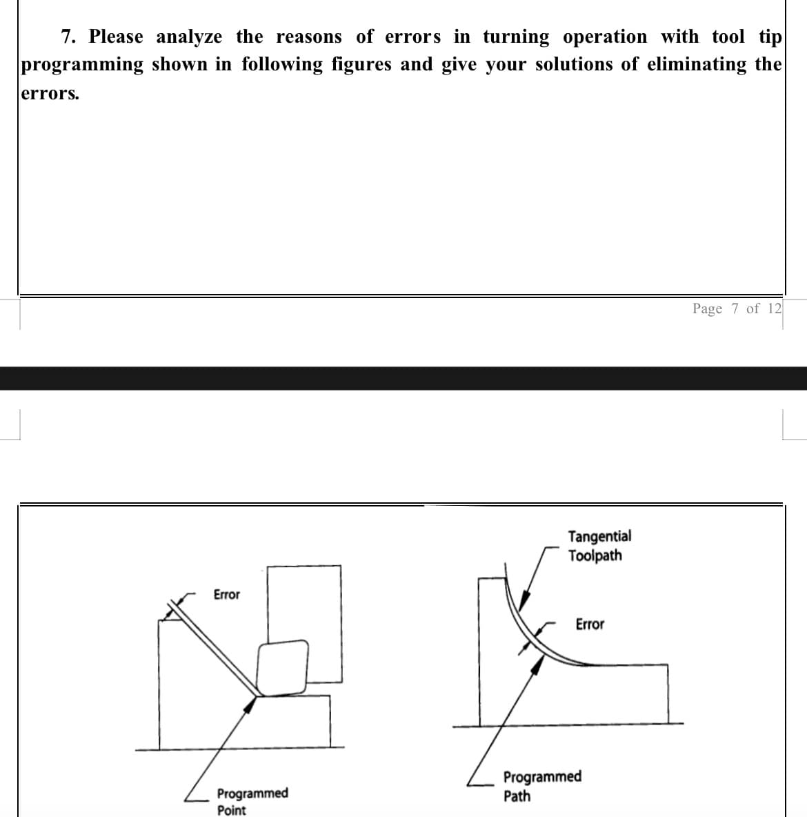 7. Please analyze the reasons of errors in turning operation with tool tip
programming shown in following figures and give your solutions of eliminating the
errors.
Error
Programmed
Point
Tangential
Toolpath
Error
€
Programmed
Path
Page 7 of 12