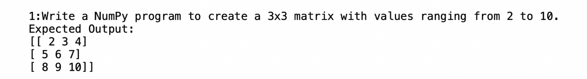 1: Write a NumPy program to create a 3x3 matrix with values ranging from 2 to 10.
Expected Output:
[[ 2 3 4]
[ 5 6 7]
[ 8 9 10]]