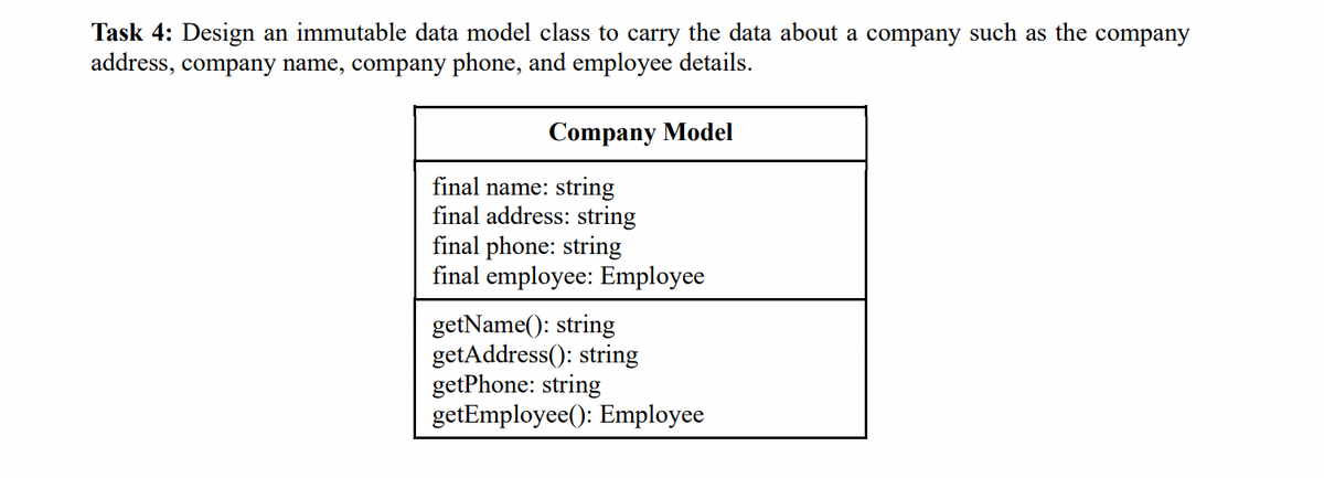 Task 4: Design an immutable data model class to carry the data about a company such as the company
address, company name, company phone, and employee details.
Company Model
final name: string
final address: string
final phone: string
final employee: Employee
getName(): string
getAddress(): string
getPhone: string
getEmployee(): Employee