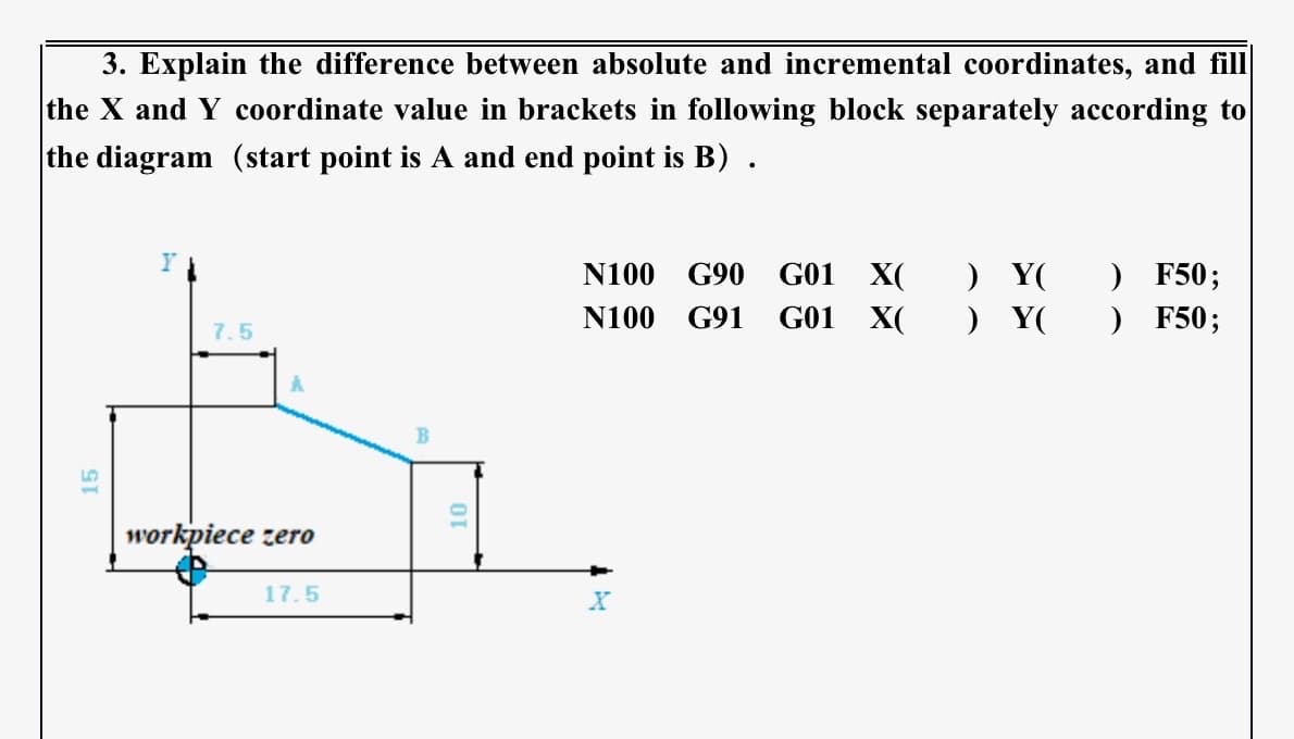 3. Explain the difference between absolute and incremental coordinates, and fill
the X and Y coordinate value in brackets in following block separately according to
the diagram (start point is A and end point is B).
15
Y
7.5
workpiece zero
17.5
OI
N100 G90
N100 G91
X
G01 X(
G01 X(
) Y(
) F50;
) Y( ) F50;