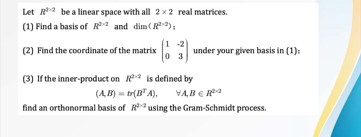 Let R2x2 be a linear space with all 2 × 2 real matrices.
(1) Find a basis of R2x2 and dim (R²×2);
(2) Find the coordinate of the matrix
1 -2
3
under your given basis in (1);
(3) If the inner-product on R2x2 is defined by
(A,B) = tr(BT A), VA, BER²X2
find an orthonormal basis of R2X2 using the Gram-Schmidt process.