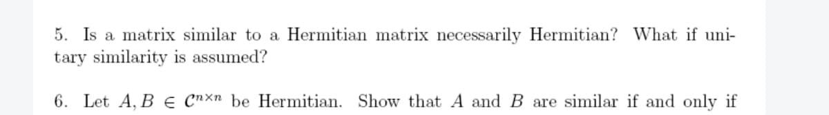 5. Is a matrix similar to a Hermitian matrix necessarily Hermitian? What if uni-
tary similarity is assumed?
6. Let A, B E Cnxn be Hermitian. Show that A and B are similar if and only if