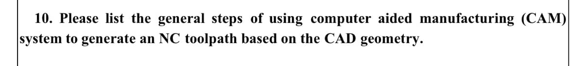 10. Please list the general steps of using computer aided manufacturing (CAM)
system to generate an NC toolpath based on the CAD geometry.