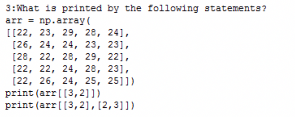 3: What is printed by the following statements?
arr = np.array(
[[22, 23, 29, 28, 24],
[26, 24, 24, 23, 231,
[28, 22, 28, 29, 221,
[22, 22, 24, 28, 231,
[22, 26, 24, 25, 2511)
print (arr[[3,2]])
print (arr [[3,2], [2,3]])