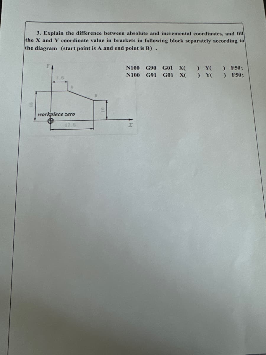 3. Explain the difference between absolute and incremental coordinates, and fill
the X and Y coordinate value in brackets in following block separately according to
the diagram (start point is A and end point is B).
workpiece zero
17.5
N100 G90 G01 X( ) Y() F50;
N100 G91 G01 X( ) Y( ) F50;
X