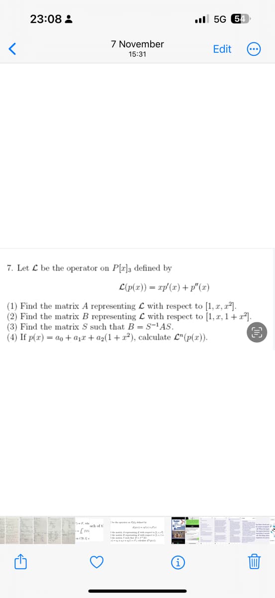 23:08
7 November
15:31
7. Let L be the operator on P[r]3 defined by
-Fach of t
1-[20
5G 54
Edit
L(p(x)) = xp'(x) +p"(x)
(1) Find the matrix A representing with respect to [1, x, x²].
(2) Find the matrix B representing with respect to [1, x, 1 + x²].
(3) Find the matrix S such that B = S-¹AS.
(4) If p(x) = a₁ + a₁ + a₂(1 + x²), calculate L" (p(x)).
UJ
(4