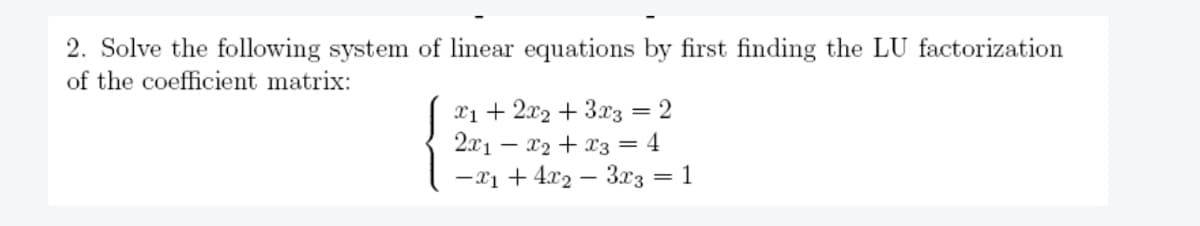 2. Solve the following system of linear equations by first finding the LU factorization
of the coefficient matrix:
x₁ + 2x₂ + 3x3 = 2
2x₁x₂ + x3 = 4
-x₁ + 4x₂ 3x3 = 1