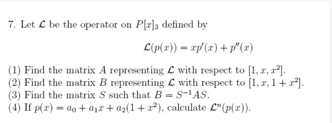 7. Let be the operator on P[r]3 defined by
L(p(x)) = xp'(x) +p"(x)
(1) Find the matrix A representing with respect to [1, x, x²].
(2) Find the matrix B representing with respect to [1, x, 1 + x²].
(3) Find the matrix S such that B S-¹ AS.
(4) If p(x) = ao + a₁x + a₂(1 + x²),
=
calculate L¹ (p(x)).