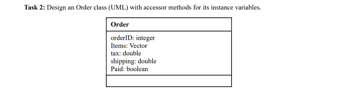 Task 2: Design an Order class (UML) with accessor methods for its instance variables.
Order
orderID: integer
Items: Vector
tax: double
shipping: double
Paid: boolean