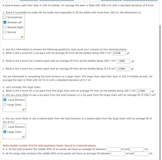 A local brewery sells their beer in 330 ml bottles. On average the beer is filled with 328.4 ml with a standard deviation of 0.8 ml.
1. Since it is possible to under-fill the bottle but impossible to fill the bottle with more than 330 ml, the distribution is:
Symmetrical
Skewed Left
Skewed Right
Normal.
2. Use this information to answer the following questions, and round your answers to four decimal places.
a. What is the z-score for a six-pack with an average fill from all the bottles being 328.7 ml? 0.9186
b. What is the z-score for a twelve-pack with an average fill from all the bottles being 328.7 ml? 1.2990
c. What is the z-score for a twelve-pack with an average fill from all the bottles being 327.8 ml? -2.5981
You are interested in comparing the local brewery to a large chain. The large chain sells their beer in 330 ml bottles as well. On
average the beer is filled with 327.9 ml with a standard deviation of 0.7 ml.
3. Let's consider the large chain.
a. What is the z-score for a six-pack from the large chain with an average fill from all the bottles being 328.7 ml? 2.7994
b. Are you more likely to see a six-pack from the local brewery or a six-pack from the large chain with an average fill of 328.7 ml?
Local Brewery
Large Chain
c. Are you more likely to see a twelve-pack from the local brewery or a twelve-pack from the large chain with an average fill of
327.8 ml?
Local Brewery
Large Chain
Write smaller number first for both questions below. Round to 2 decimal places.
4. a. At the local brewery the middle 95% of six-packs will have an average fill between
b. At the large chain brewery the middle 95% of six-packs will have an average fill between
ml and
ml and
ml.
ml.