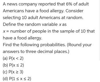 A news company reported that 6% of adult
Americans have a food allergy. Consider
selecting 10 adult Americans at random.
Define the random variable x as
x = number of people in the sample of 10 that
have a food allergy.
Find the following probabilities. (Round your
answers to three decimal places.)
(a) P(x < 2)
(b) P(x ≤ 2)
(c) P(x ≥ 3)
(d) P(1 ≤ x ≤ 2)