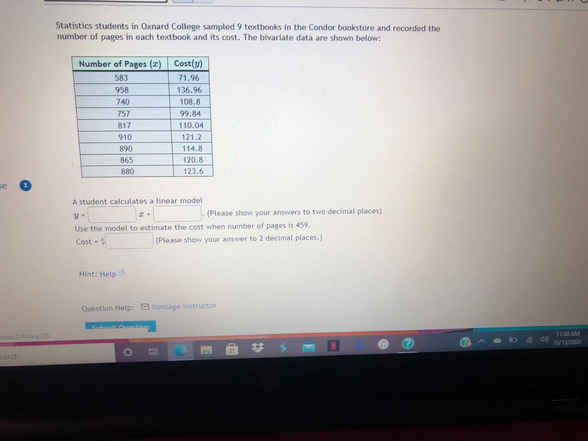 Statistics students in Oxnard College sampled 9 textbooks in the Condor bookstore and recorded the
number of pages in each textbook and its cost. The bivariate data are shown below:
Number of Pages (x) Cost(y)
583
71.96
958
136.96
740
108.8
757
99.84
817
110.04
910
121.2
890
114.8
865
120.8
880
123.6
se
A student calculates a linear model
(Please show your answers to two decimal places)
Use the model to estimate the cost when number of pages is 459.
Cost = $
(Please show your answer to 2 decimal places.)
Hint: Help
Question Help: Message instructor
Submit Oredtion
11:38 AM
Esess2/3/skip/20
10/13/2020
0 耳
earch
