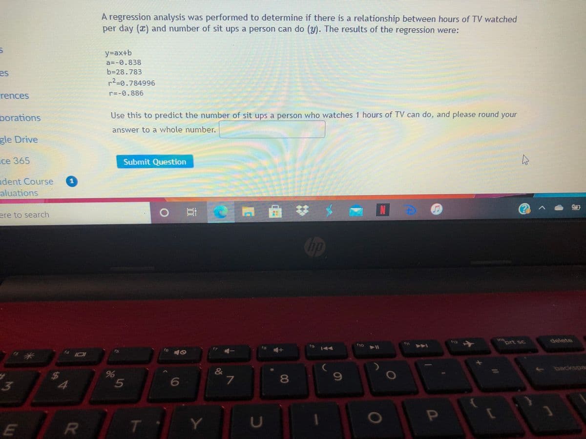A regression analysis was performed to determine if there is a relationship between hours of TV watched
per day () and number of sit ups a person can do (y). The results of the regression were:
y=ax+b
a3D-0.838
b=28.783
es
72-0.784996
r=-0.886
rences
borations
Use this to predict the number of sit ups a person who watches 1 hours of TV can do, and please round your
answer to a whole number.
gle Drive
ce 365
Submit Question
adent Course
aluations
ere to search
Chp
ins
prt sc
delete
f12
f9
f10
fa
f5
f6
+1
f4
backspa
&
$4
8.
6
3
O
E
R
T
II
5
