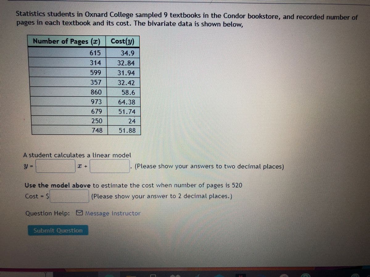 Statistics students in Oxnard College sampled 9 textbooks in the Condor bookstore, and recorded number of
pages in each textbook and its cost. The bivariate data is shown below,
Number of Pages (x) Cost(y)
615
34.9
314
32.84
599
357
31.94
32,42
860
58.6
973
64.38
679
51.74
250
748
24
51.88
A student calculates a linear model
(Please show your answers to two decimal places)
Use the model above to estimate the cost when number of pages is 520
Cost = S
(Please show your answer to 2 decimal places.)
Question Help: Message instructor
Submit Question
