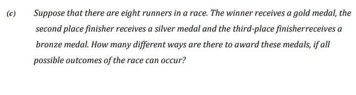 (c)
Suppose that there are eight runners in a race. The winner receives a gold medal, the
second place finisher receives a silver medal and the third-place finisherreceives a
bronze medal. How many different ways are there to award these medals, if all
possible outcomes of the race can occur?
