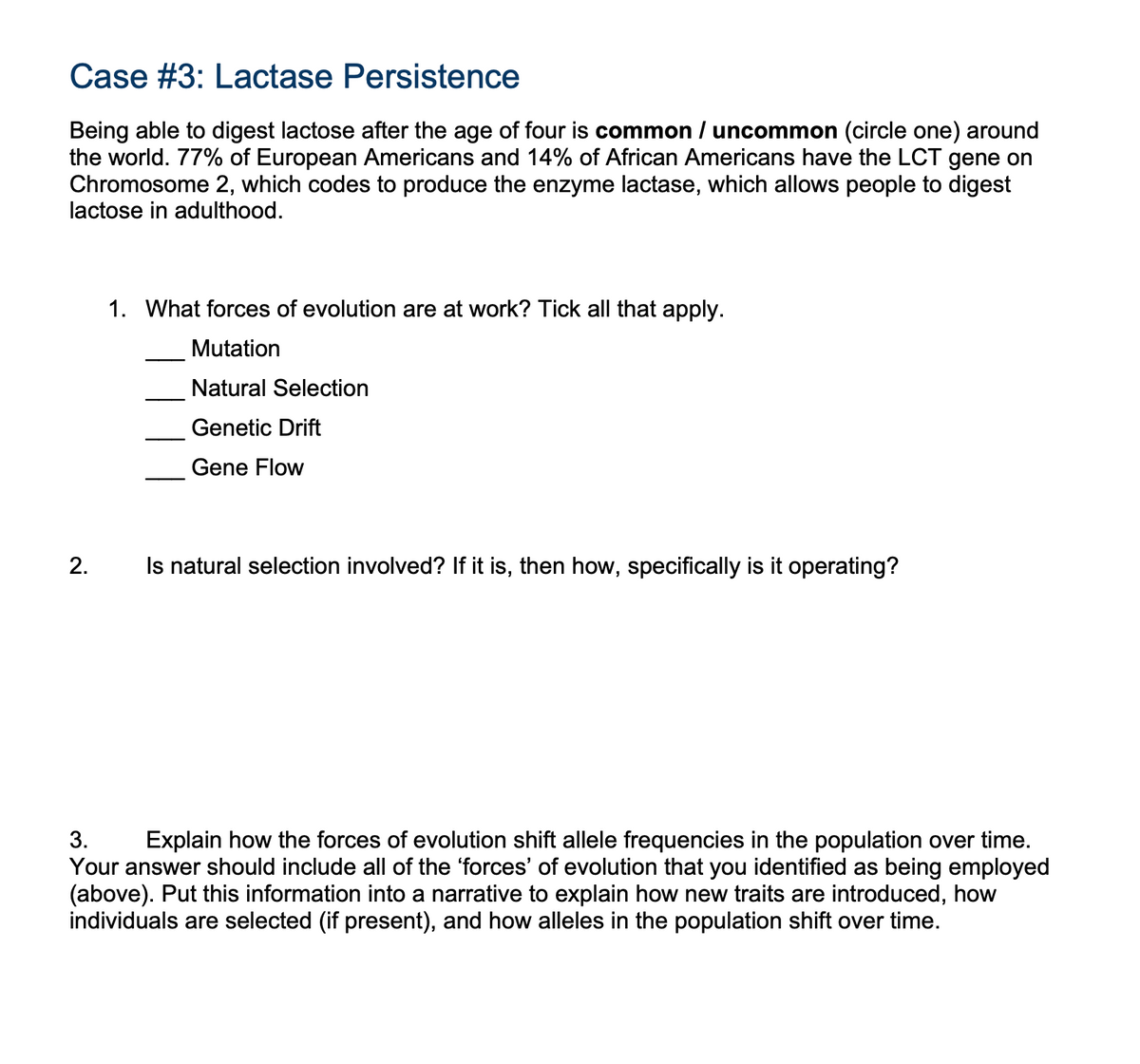 Case #3: Lactase Persistence
Being able to digest lactose after the age of four is common / uncommon (circle one) around
the world. 77% of European Americans and 14% of African Americans have the LCT gene on
Chromosome 2, which codes to produce the enzyme lactase, which allows people to digest
lactose in adulthood.
2.
1. What forces of evolution are at work? Tick all that apply.
Mutation
Natural Selection
Genetic Drift
Gene Flow
Is natural selection involved? If it is, then how, specifically is it operating?
3.
Explain how the forces of evolution shift allele frequencies in the population over time.
Your answer should include all of the 'forces' of evolution that you identified as being employed
(above). Put this information into a narrative to explain how new traits are introduced, how
individuals are selected (if present), and how alleles in the population shift over time.