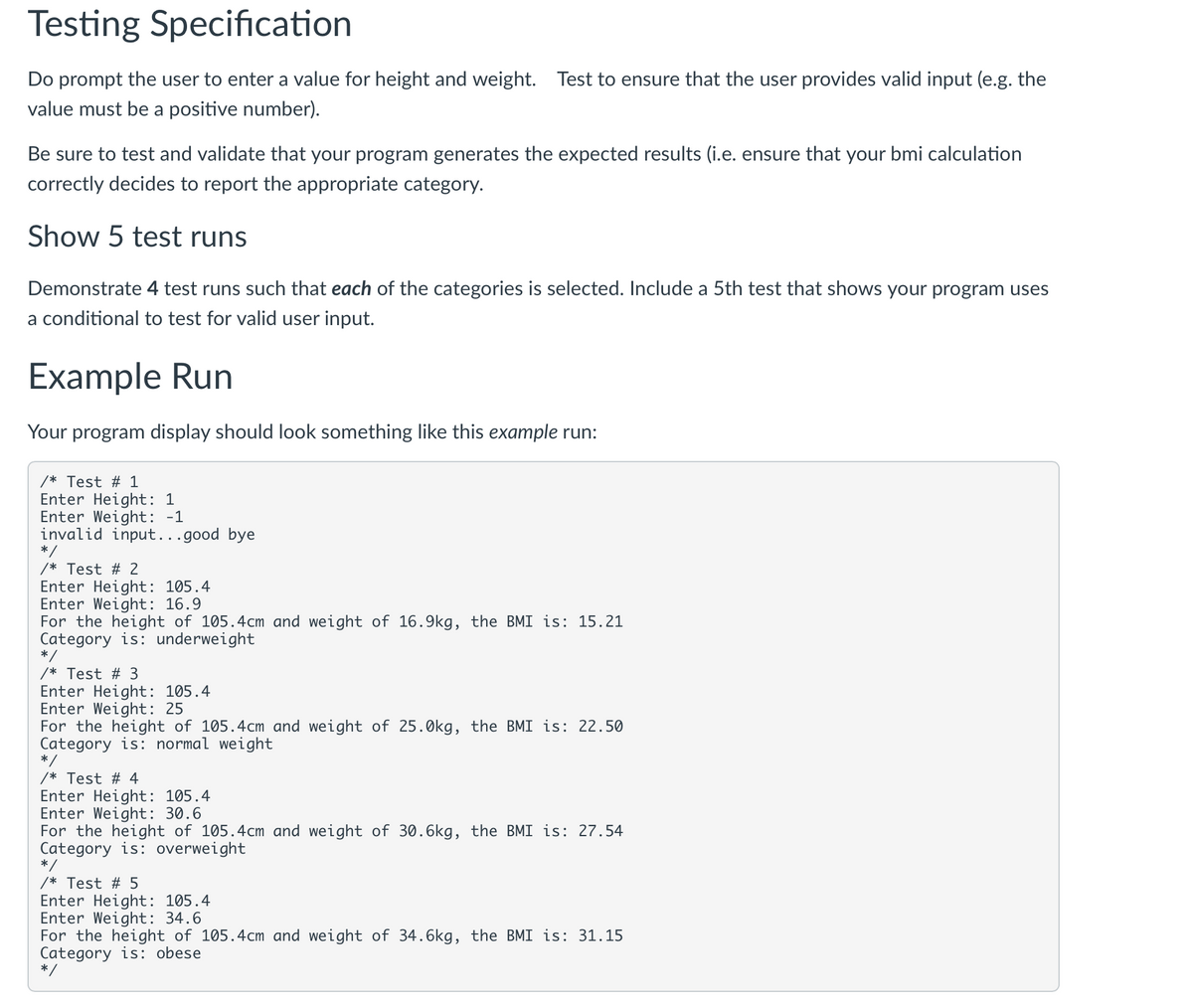 Testing Specification
Do prompt the user to enter a value for height and weight. Test to ensure that the user provides valid input (e.g. the
value must be a positive number).
Be sure to test and validate that your program generates the expected results (i.e. ensure that your bmi calculation
correctly decides to report the appropriate category.
Show 5 test runs
Demonstrate 4 test runs such that each of the categories is selected. Include a 5th test tha
a conditional to test for valid user input.
Example Run
Your program display should look something like this example run:
/* Test # 1
Enter Height: 1
Enter Weight: -1
invalid input... good bye
/* Test # 2
Enter Height: 105.4
Enter Weight: 16.9
For the height of 105.4cm and weight of 16.9kg, the BMI is: 15.21
Category is: underweight
/* Test # 3
Enter Height: 105.4
Enter Weight: 25
For the height of 105.4cm and weight of 25.0kg, the BMI is: 22.50
Category is: normal weight
/* Test # 4
Enter Height: 105.4
Enter Weight: 30.6
For the height of 105.4cm and weight of 30.6kg, the BMI is: 27.54
Category is: overweight
/* Test # 5
Enter Height: 105.4
Enter Weight: 34.6
For the height of 105.4cm and weight of 34.6kg, the BMI is: 31.15
Category is: obese
hows your program uses