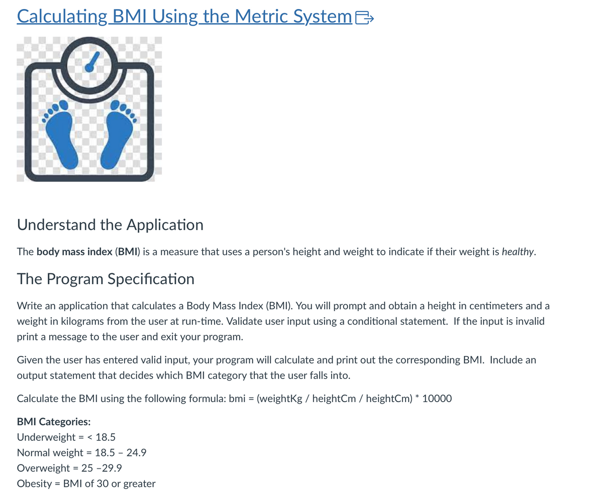 Calculating BMI Using the Metric System
Understand the Application
The body mass index (BMI) is a measure that uses a person's height and weight to indicate if their weight is healthy.
The Program Specification
Write an application that calculates a Body Mass Index (BMI). You will prompt and obtain a height in centimeters and a
weight in kilograms from the user at run-time. Validate user input using a conditional statement. If the input is invalid
print a message to the user and exit your program.
Given the user has entered valid input, your program will calculate and print out the corresponding BMI. Include an
output statement that decides which BMI category that the user falls into.
Calculate the BMI using the following formula: bmi = (weightKg / heightCm / heightCm) * 10000
BMI Categories:
Underweight = < 18.5
Normal weight = 18.5 - 24.9
Overweight = 25-29.9
Obesity = BMI of 30 or greater