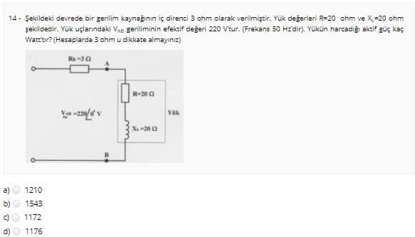 14 - Şekildeki devrede bir gerilim kaynağının iç direnci 3 ohm olarak verilmiştir. Yük değerleri R=20 ohm ve X=20 ohm
şekildedir. Yük uçlarındaki VAB geriliminin efektif değeri 220 V'tur. (Frekans 50 Hz'dir). Yükün harcadığı aktif güç kaç
Watt'tır? (Hesaplarda 3 ohm u dikkate almayınız)
Rh-30
R-200
Yük
X-20 0
a)
1210
1543
1172
d)
1176
