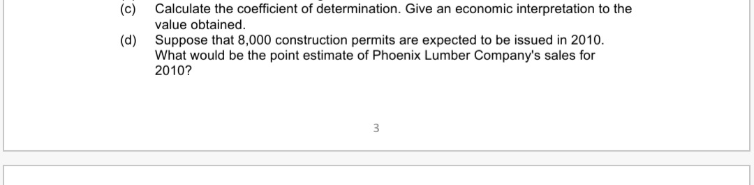 (c)
Calculate the coefficient of determination. Give an economic interpretation to the
value obtained.
(d) Suppose that 8,000 construction permits are expected to be issued in 2010.
What would be the point estimate of Phoenix Lumber Company's sales for
2010?
3
