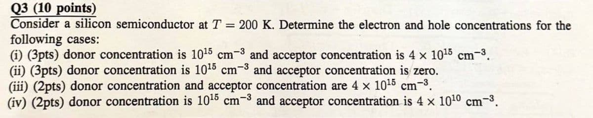 Q3 (10 points)
Consider a silicon semiconductor at T = 200 K. Determine the electron and hole concentrations for the
following cases:
(i) (3pts) donor concentration is 10¹5 cm³ and acceptor concentration is 4 × 1015 cm³.
(ii) (3pts) donor concentration is 10 15 cm³ and acceptor concentration is zero.
(iii) (2pts) donor concentration and acceptor concentration are 4 × 1015 cm-³.
(iv) (2pts) donor concentration is 10¹5 cm³ and acceptor concentration is 4 × 1010 cm³.