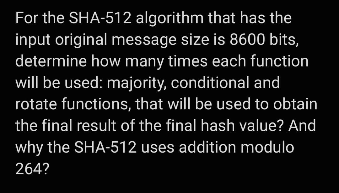 For the SHA-512 algorithm that has the
input original message size is 8600 bits,
determine how many times each function
will be used: majority, conditional and
rotate functions, that will be used to obtain
the final result of the final hash value? And
why the SHA-512 uses addition modulo
264?