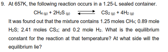 9. At 657K, the following reaction occurs in a 1.25-L sealed container.
CH4 (9) + 2H2S (9)
CS2 (a) + 4H2 (g)
It was found out that the mixture contains 1.25 moles CH4; 0.89 mole
H2S; 2.41 moles CS2; and 0.2 mole H2. What is the equilibrium
constant for the reaction at that temperature? At what side will the
equilibrium lie?
