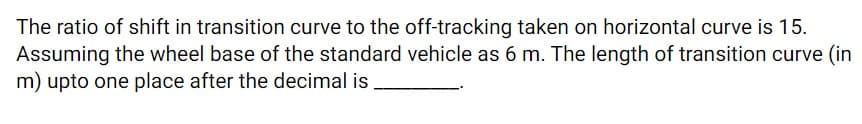 The ratio of shift in transition curve to the off-tracking taken on horizontal curve is 15.
Assuming the wheel base of the standard vehicle as 6 m. The length of transition curve (in
m) upto one place after the decimal is
